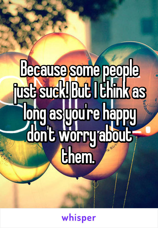 Because some people just suck! But I think as long as you're happy don't worry about them. 