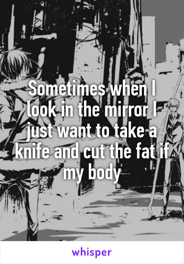 Sometimes when I look in the mirror I just want to take a knife and cut the fat if my body