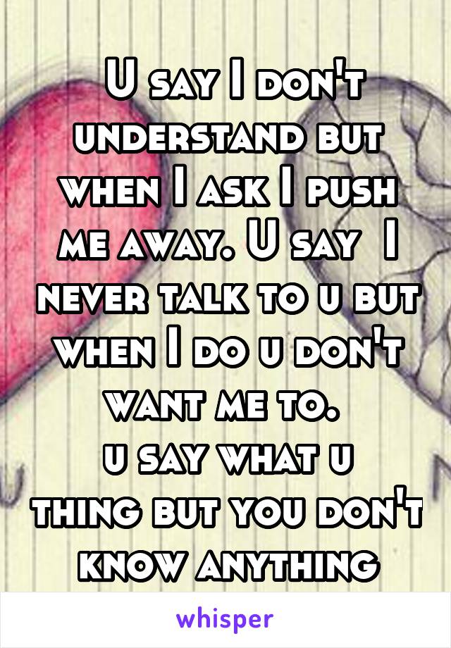  U say I don't understand but when I ask I push me away. U say  I never talk to u but when I do u don't want me to. 
u say what u thing but you don't know anything