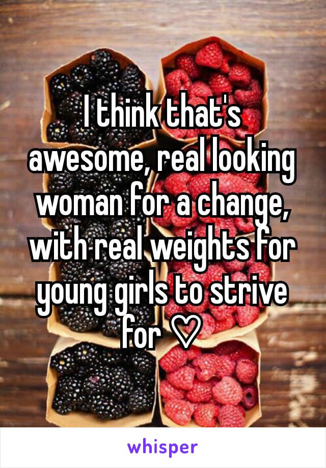 I think that's awesome, real looking woman for a change, with real weights for young girls to strive for ♡