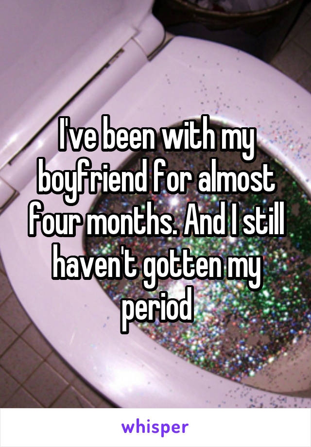 I've been with my boyfriend for almost four months. And I still haven't gotten my period