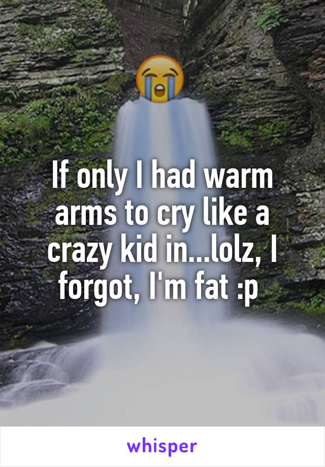 If only I had warm arms to cry like a crazy kid in...lolz, I forgot, I'm fat :p 