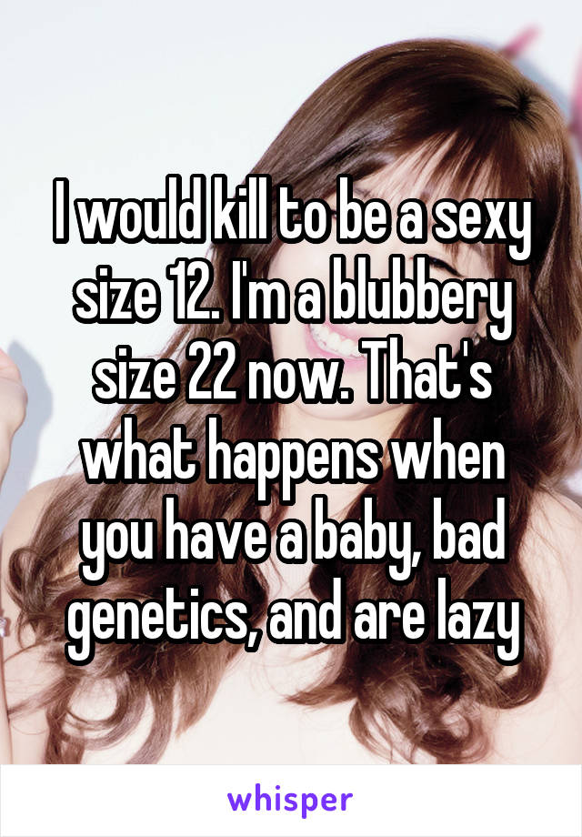 I would kill to be a sexy size 12. I'm a blubbery size 22 now. That's what happens when you have a baby, bad genetics, and are lazy