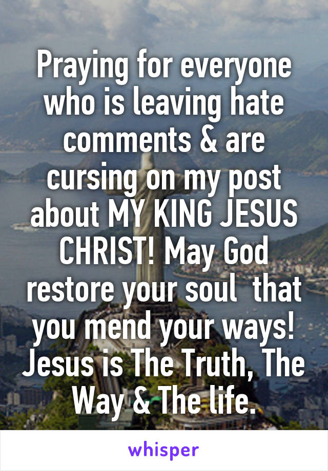 Praying for everyone who is leaving hate comments & are cursing on my post about MY KING JESUS CHRIST! May God restore your soul  that you mend your ways! Jesus is The Truth, The Way & The life.