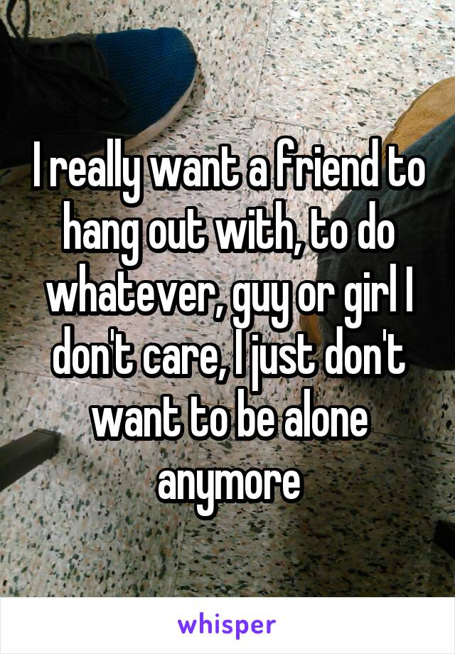 I really want a friend to hang out with, to do whatever, guy or girl I don't care, I just don't want to be alone anymore