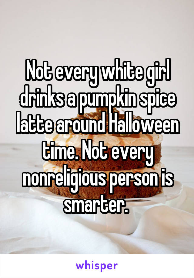 Not every white girl drinks a pumpkin spice latte around Halloween time. Not every nonreligious person is smarter. 