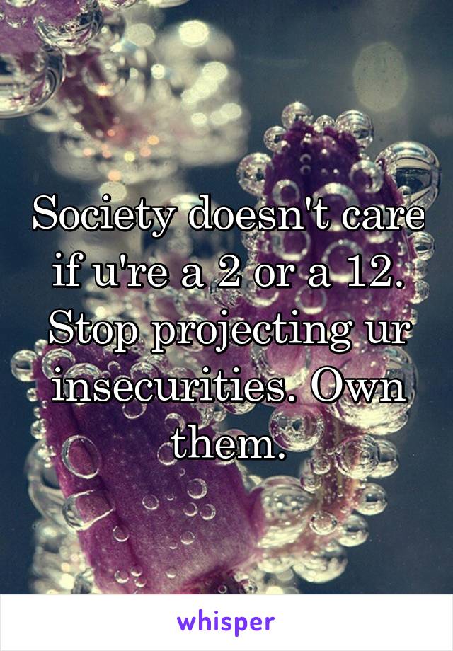 Society doesn't care if u're a 2 or a 12. Stop projecting ur insecurities. Own them.