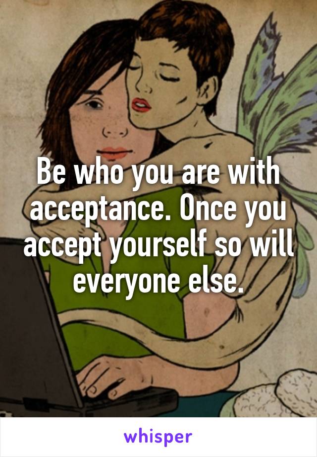 Be who you are with acceptance. Once you accept yourself so will everyone else.