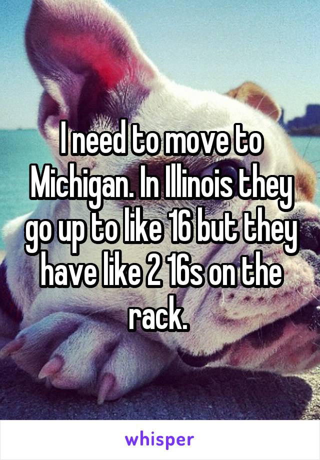 I need to move to Michigan. In Illinois they go up to like 16 but they have like 2 16s on the rack. 