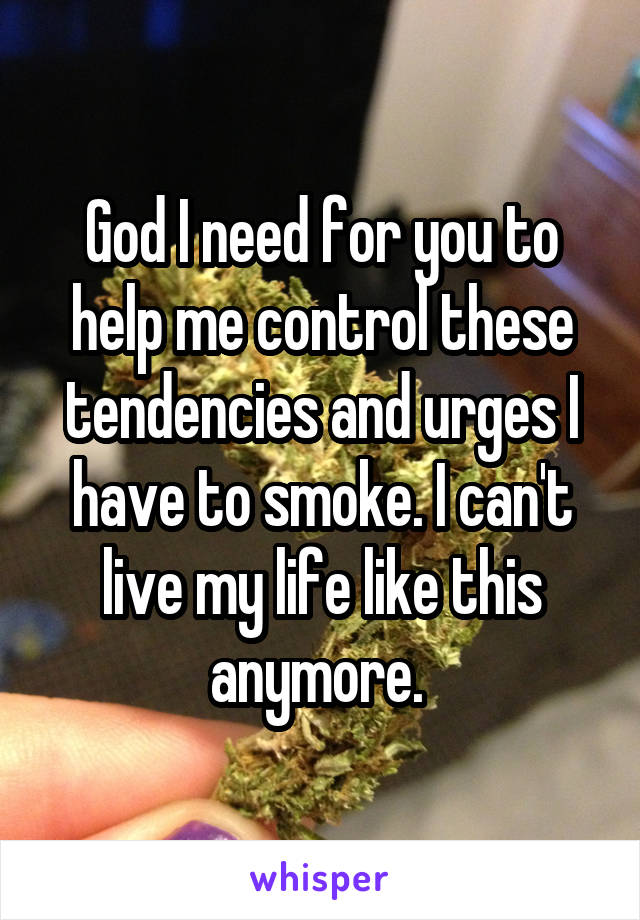 God I need for you to help me control these tendencies and urges I have to smoke. I can't live my life like this anymore. 