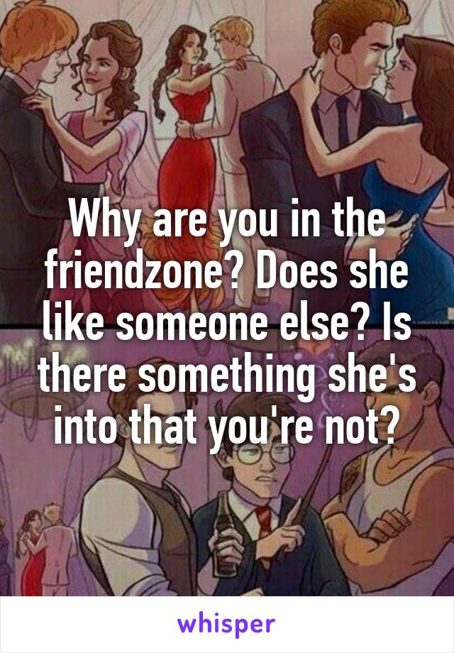 Why are you in the friendzone? Does she like someone else? Is there something she's into that you're not?