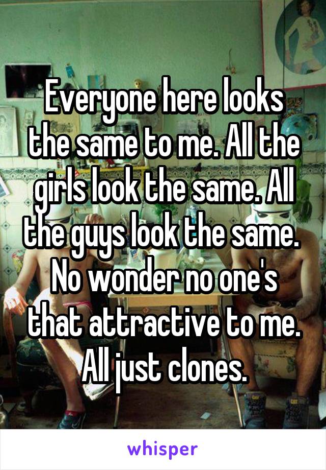 Everyone here looks the same to me. All the girls look the same. All the guys look the same. 
No wonder no one's that attractive to me. All just clones.