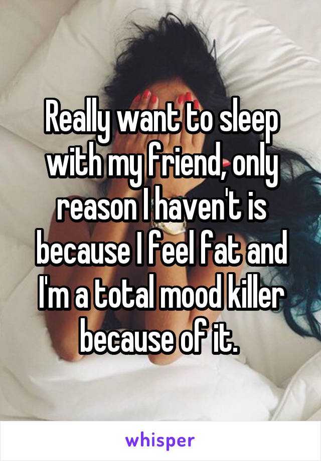 Really want to sleep with my friend, only reason I haven't is because I feel fat and I'm a total mood killer because of it. 