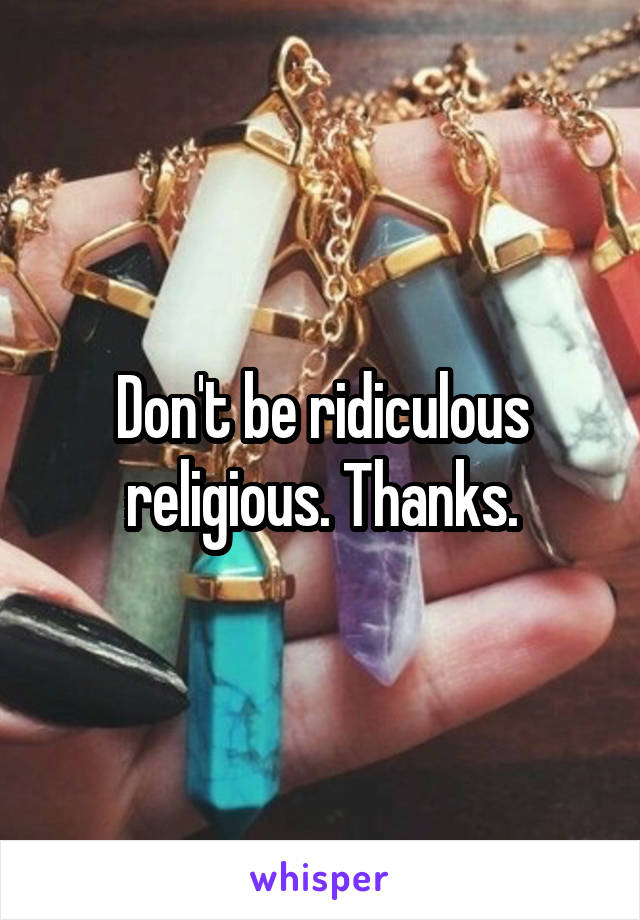 Don't be ridiculous religious. Thanks.