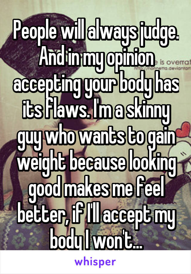 People will always judge. And in my opinion accepting your body has its flaws. I'm a skinny guy who wants to gain weight because looking good makes me feel better, if I'll accept my body I won't...