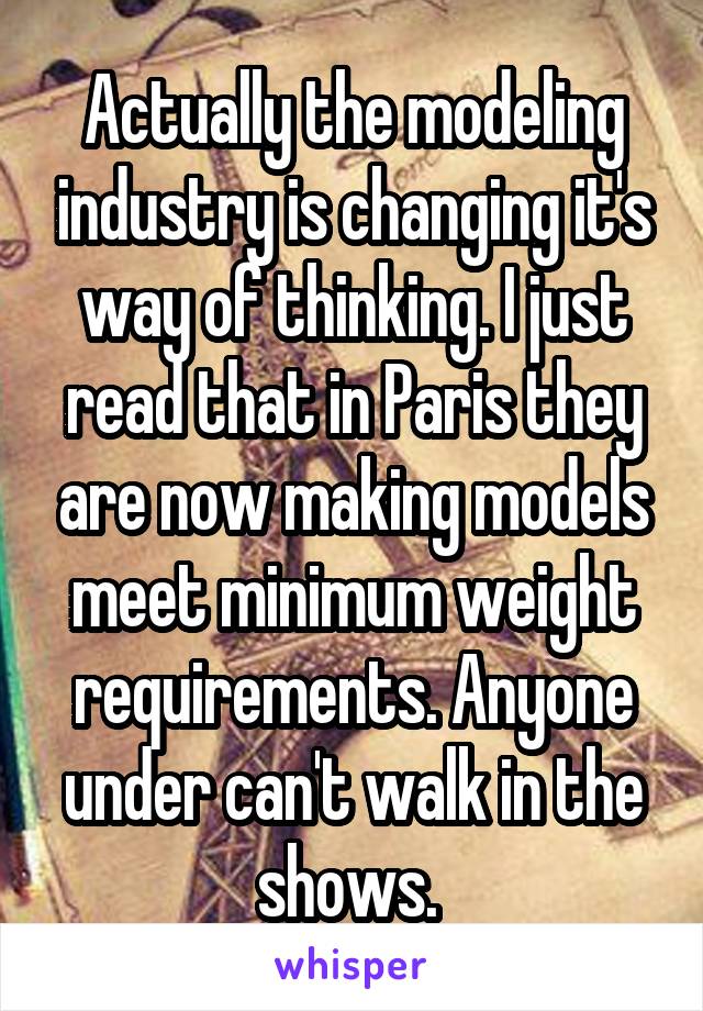 Actually the modeling industry is changing it's way of thinking. I just read that in Paris they are now making models meet minimum weight requirements. Anyone under can't walk in the shows. 