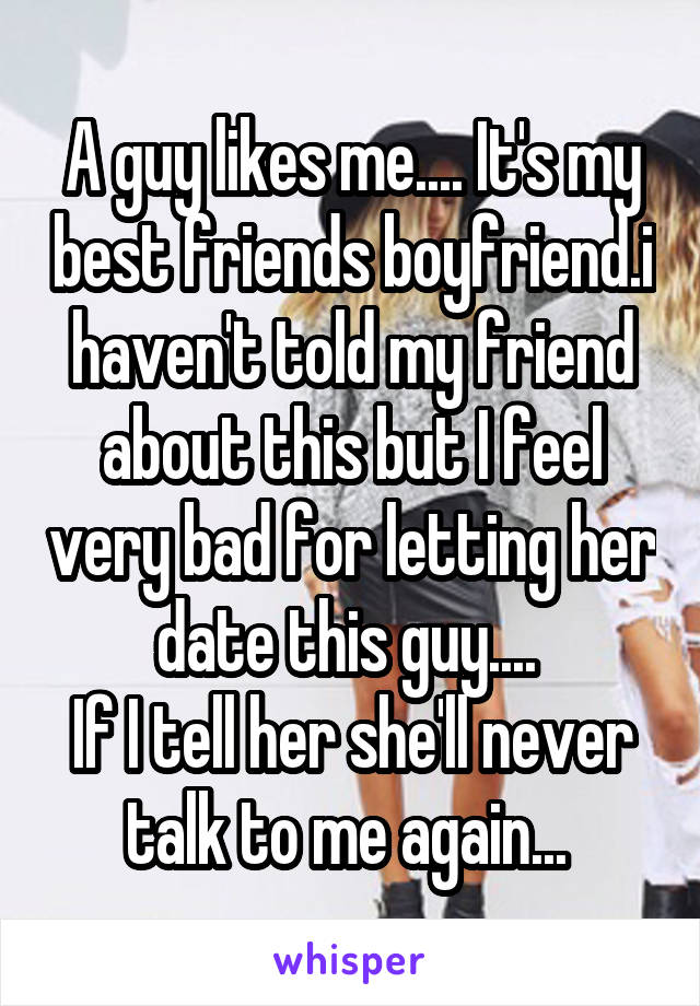 A guy likes me.... It's my best friends boyfriend.i haven't told my friend about this but I feel very bad for letting her date this guy.... 
If I tell her she'll never talk to me again... 