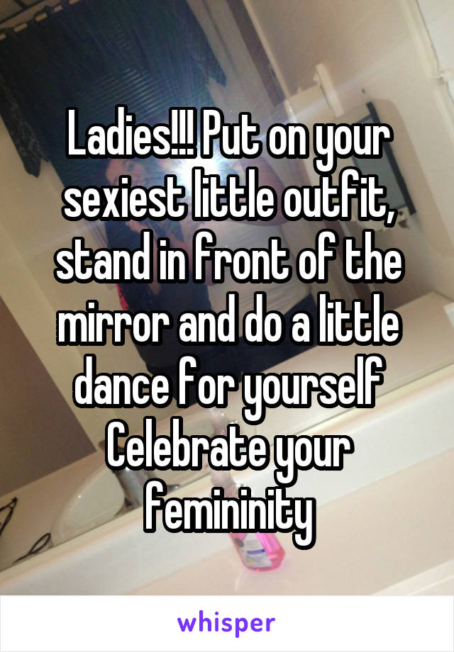 Ladies!!! Put on your sexiest little outfit, stand in front of the mirror and do a little dance for yourself
Celebrate your femininity