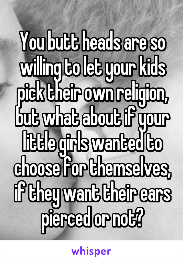 You butt heads are so willing to let your kids pick their own religion, but what about if your little girls wanted to choose for themselves, if they want their ears pierced or not?