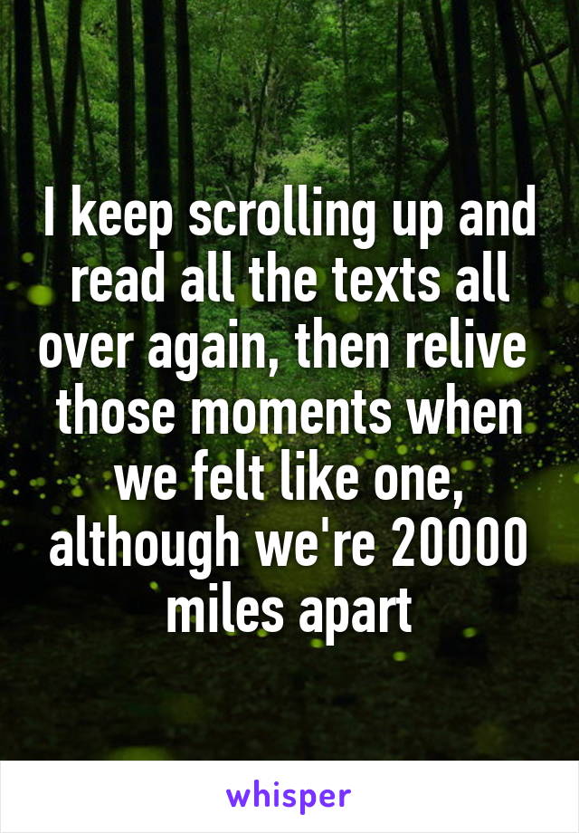 I keep scrolling up and read all the texts all over again, then relive  those moments when we felt like one, although we're 20000 miles apart