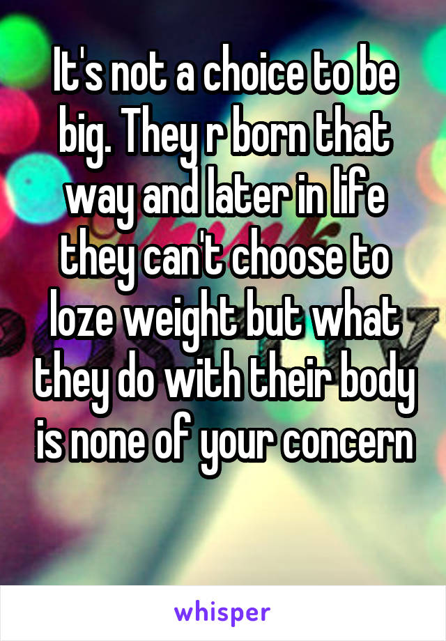 It's not a choice to be big. They r born that way and later in life they can't choose to loze weight but what they do with their body is none of your concern

