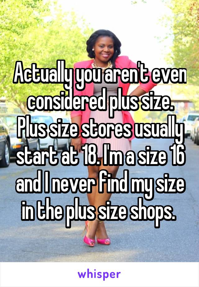 Actually you aren't even considered plus size. Plus size stores usually start at 18. I'm a size 16 and I never find my size in the plus size shops. 