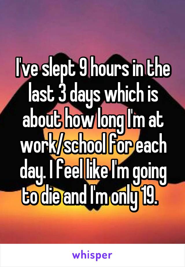 I've slept 9 hours in the last 3 days which is about how long I'm at work/school for each day. I feel like I'm going to die and I'm only 19.  