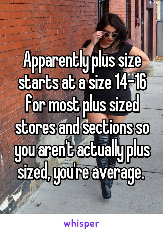 Apparently plus size starts at a size 14-16 for most plus sized stores and sections so you aren't actually plus sized, you're average. 