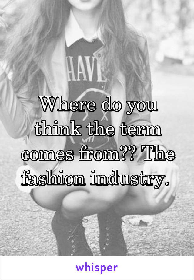 Where do you think the term comes from?? The fashion industry. 