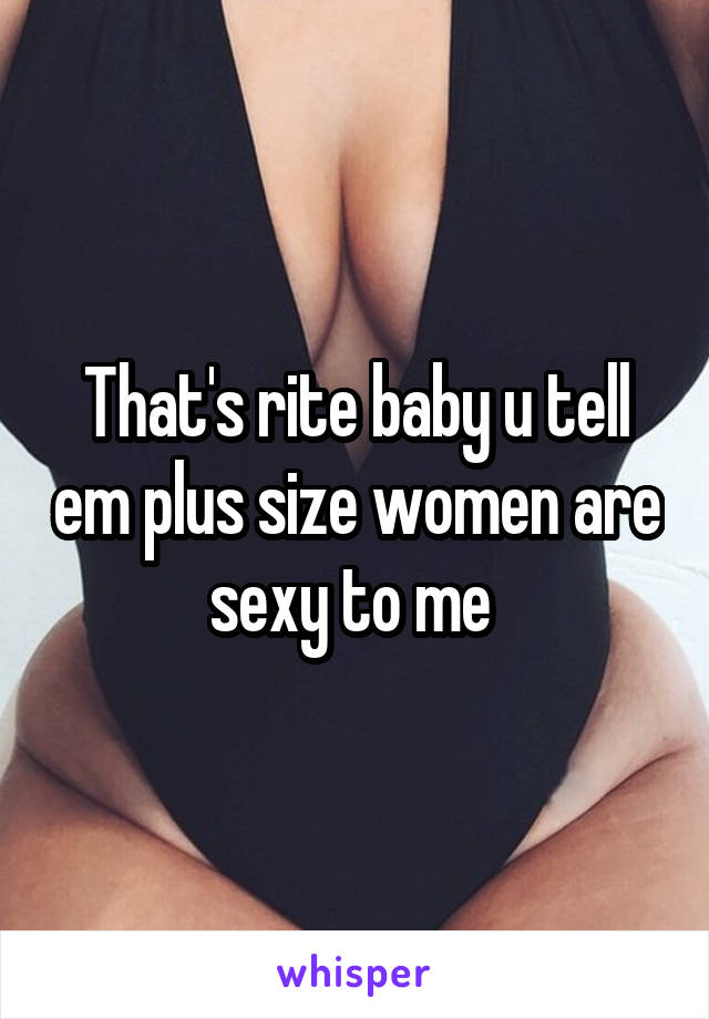 That's rite baby u tell em plus size women are sexy to me 