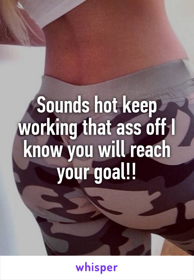 Sounds hot keep working that ass off I know you will reach your goal!!