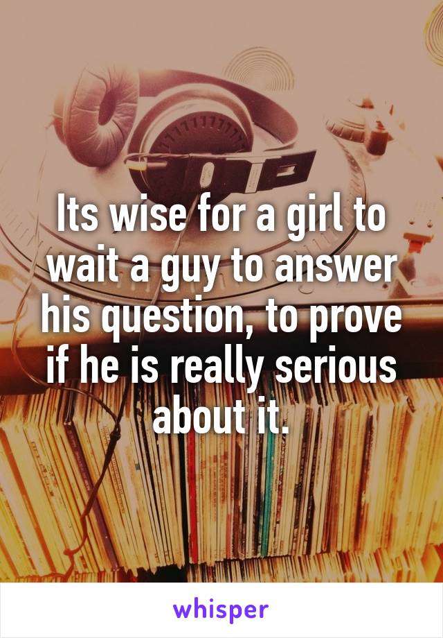 Its wise for a girl to wait a guy to answer his question, to prove if he is really serious about it.