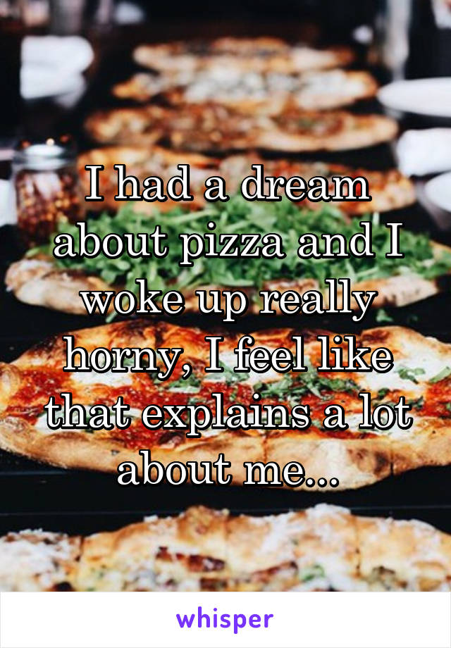 I had a dream about pizza and I woke up really horny, I feel like that explains a lot about me...