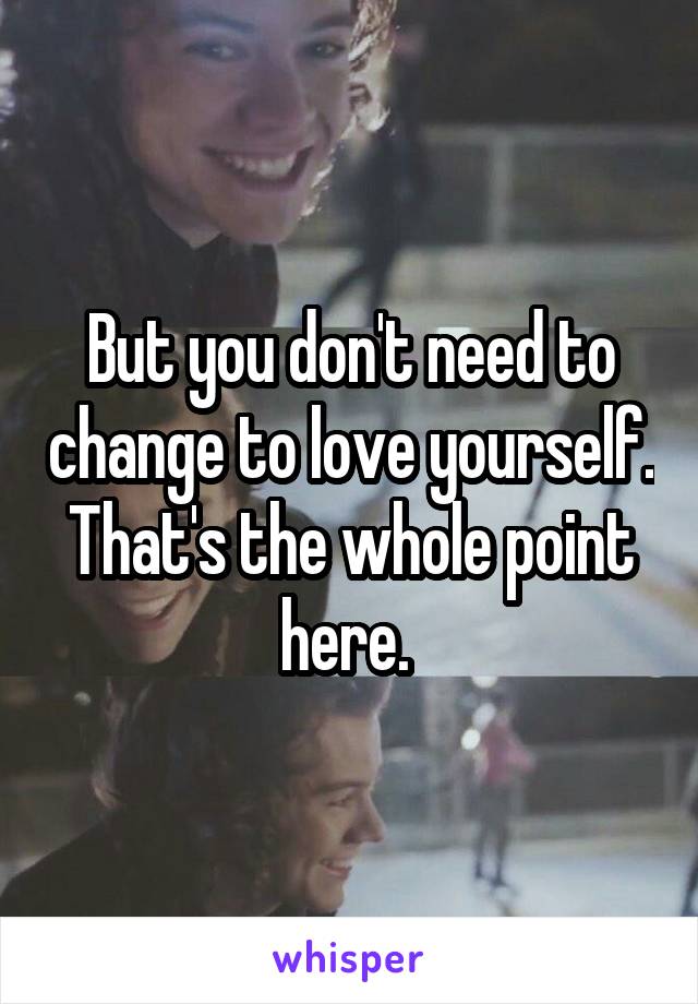 But you don't need to change to love yourself. That's the whole point here. 