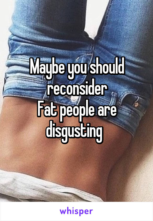 Maybe you should reconsider
Fat people are disgusting  
