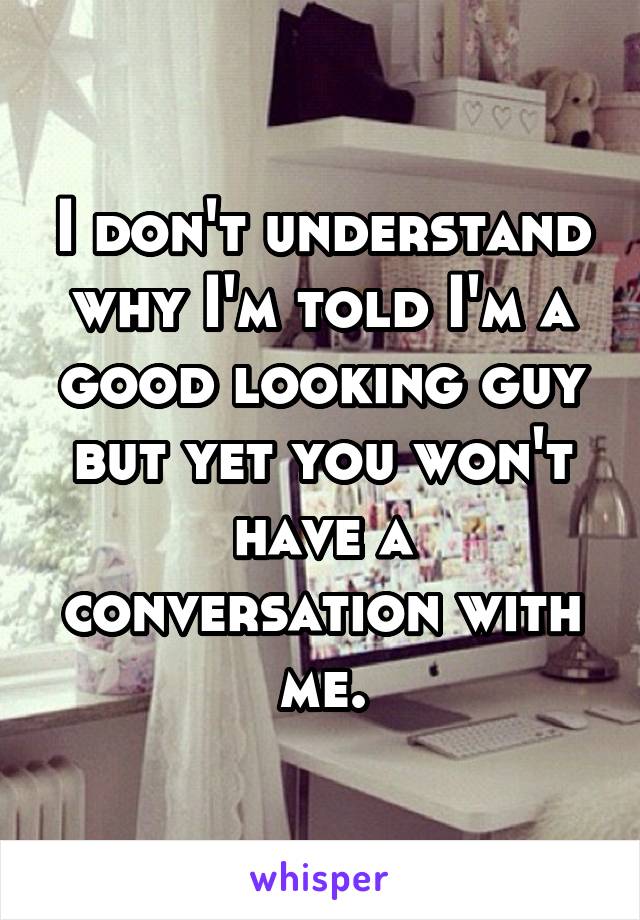 I don't understand why I'm told I'm a good looking guy but yet you won't have a conversation with me.