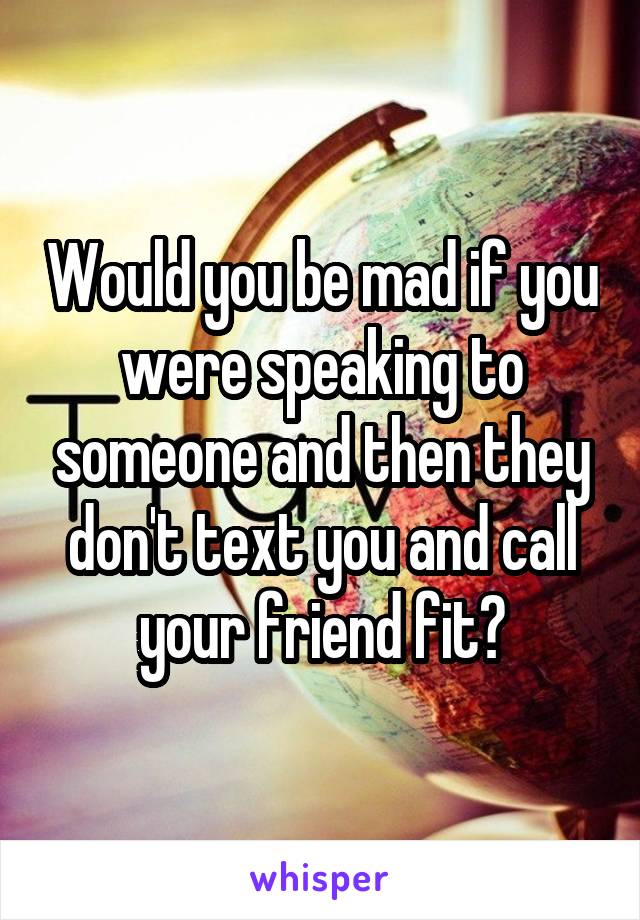 Would you be mad if you were speaking to someone and then they don't text you and call your friend fit?