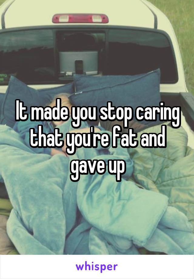 It made you stop caring that you're fat and gave up