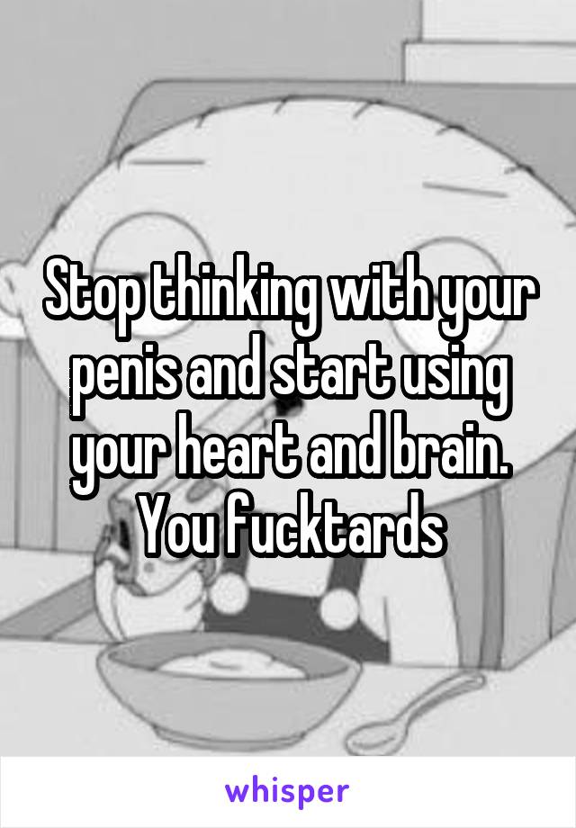 Stop thinking with your penis and start using your heart and brain. You fucktards