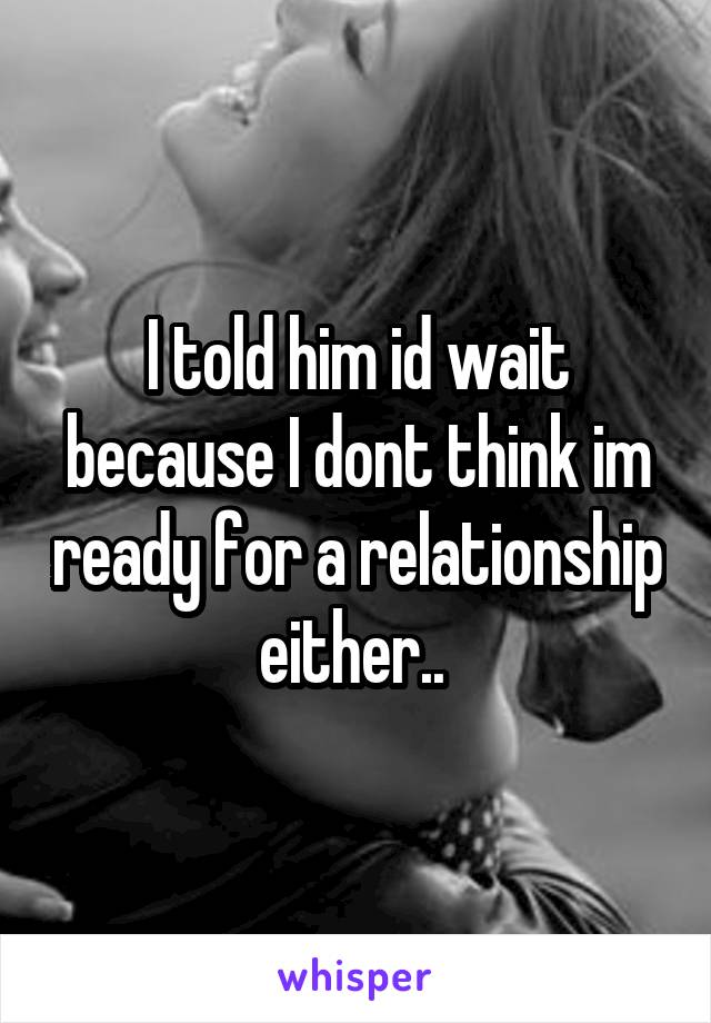 I told him id wait because I dont think im ready for a relationship either.. 