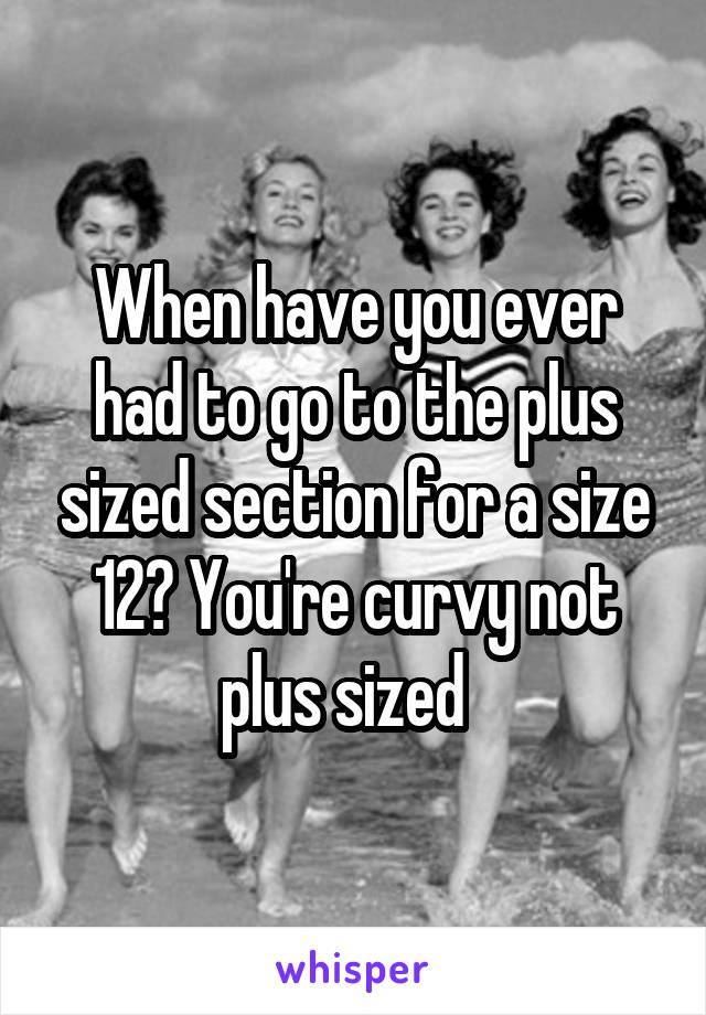 When have you ever had to go to the plus sized section for a size 12? You're curvy not plus sized  