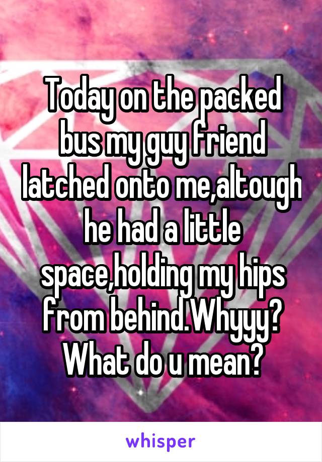 Today on the packed bus my guy friend latched onto me,altough he had a little space,holding my hips from behind.Whyyy? What do u mean?