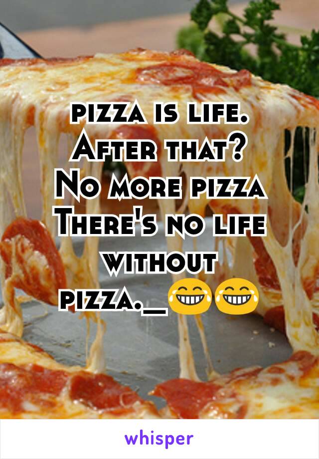 pizza is life.
After that?
No more pizza
There's no life without pizza._😂😂