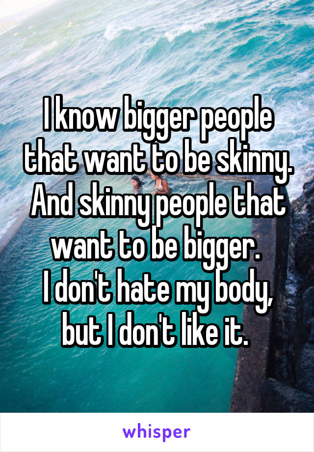 I know bigger people that want to be skinny. And skinny people that want to be bigger. 
I don't hate my body, but I don't like it. 