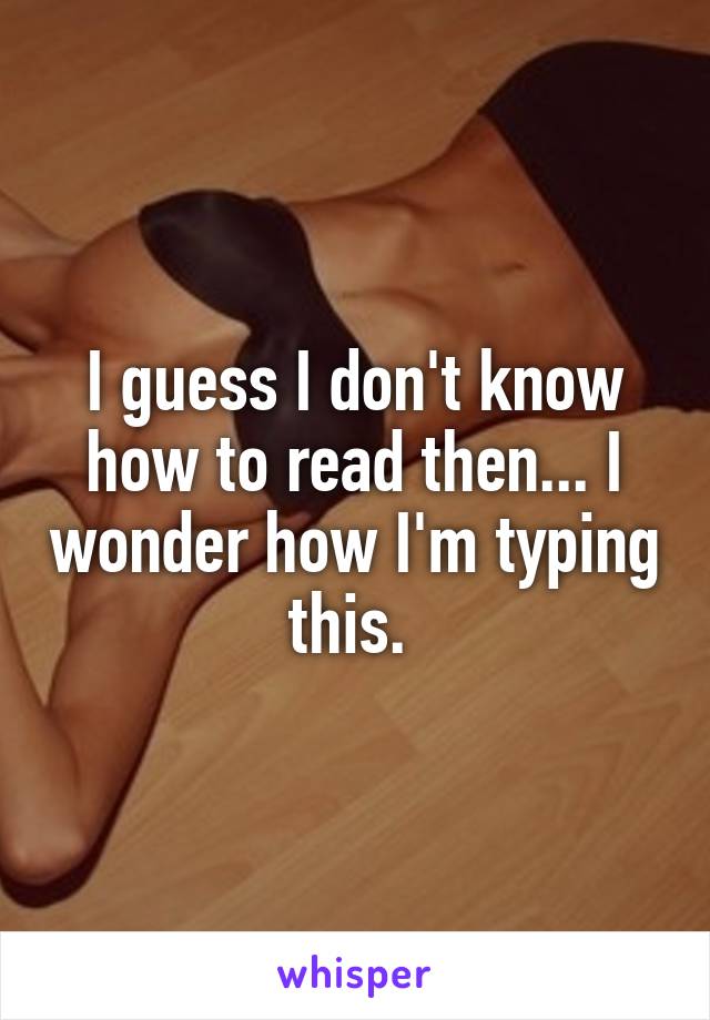 I guess I don't know how to read then... I wonder how I'm typing this. 