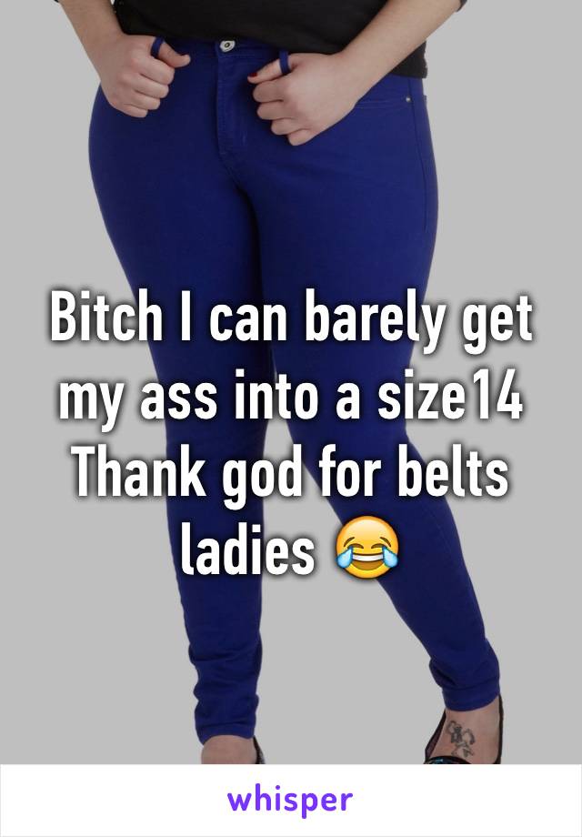 Bitch I can barely get my ass into a size14 
Thank god for belts ladies 😂