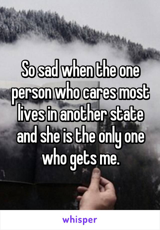 So sad when the one person who cares most lives in another state and she is the only one who gets me.