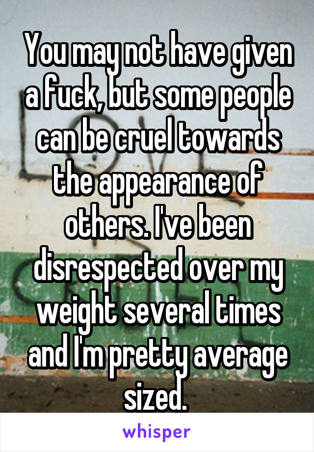 You may not have given a fuck, but some people can be cruel towards the appearance of others. I've been disrespected over my weight several times and I'm pretty average sized. 