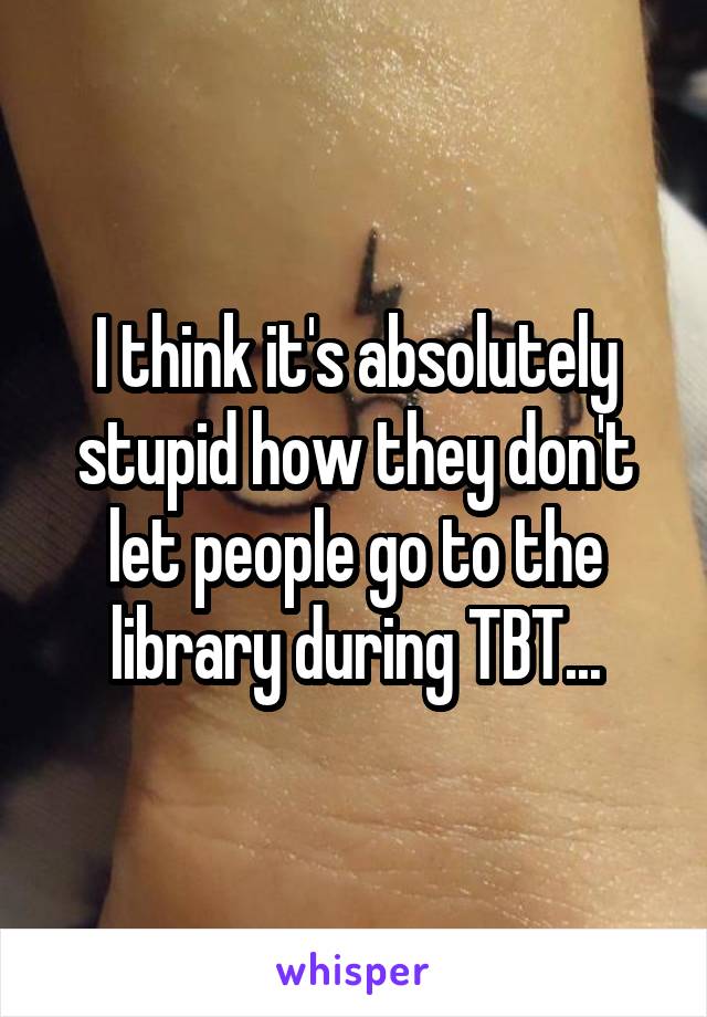 I think it's absolutely stupid how they don't let people go to the library during TBT...