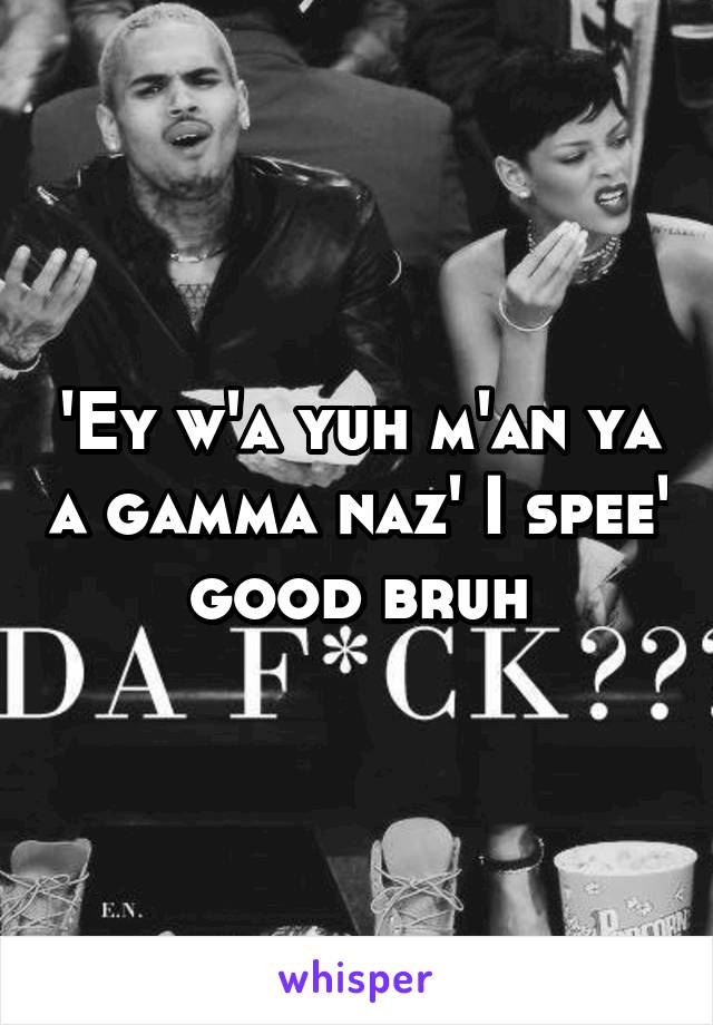 'Ey w'a yuh m'an ya a gamma naz' I spee' good bruh